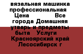 вязальная машинка профессиональная › Цена ­ 15 000 - Все города Домашняя утварь и предметы быта » Услуги   . Красноярский край,Лесосибирск г.